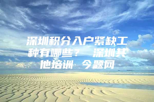 深圳积分入户紧缺工种有哪些？ 深圳其他培训 今题网