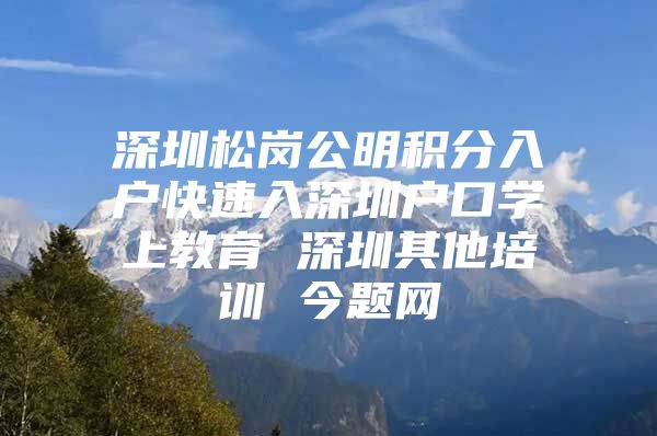 深圳松岗公明积分入户快速入深圳户口学上教育 深圳其他培训 今题网