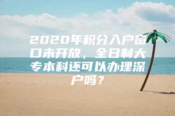 2020年积分入户窗口未开放，全日制大专本科还可以办理深户吗？