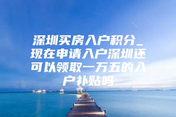 深圳买房入户积分_现在申请入户深圳还可以领取一万五的入户补贴吗