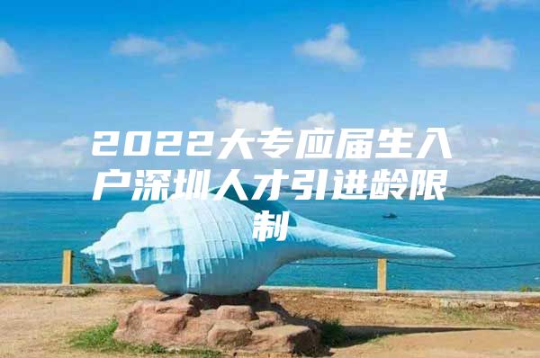 2022大专应届生入户深圳人才引进龄限制