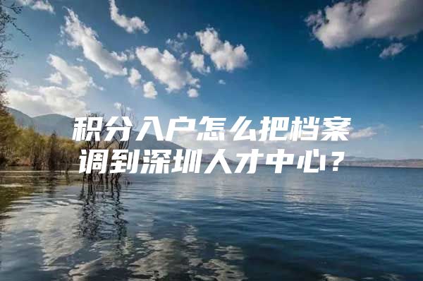 积分入户怎么把档案调到深圳人才中心？