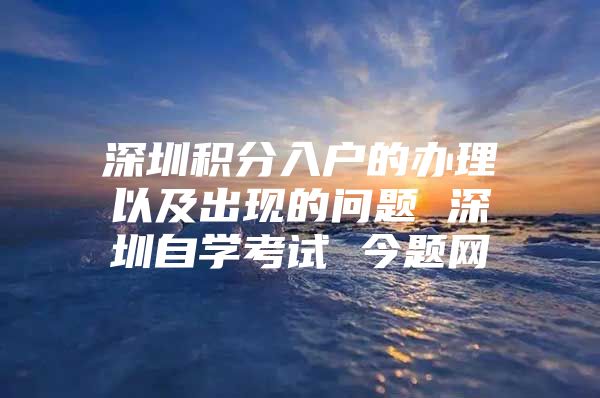 深圳积分入户的办理以及出现的问题 深圳自学考试 今题网