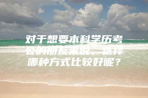 对于想要本科学历考公的朋友来说，选择哪种方式比较好呢？