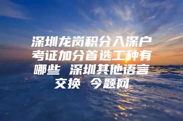 深圳龙岗积分入深户考证加分首选工种有哪些 深圳其他语言交换 今题网