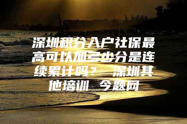 深圳积分入户社保最高可以加多少分是连续累计吗？ 深圳其他培训 今题网