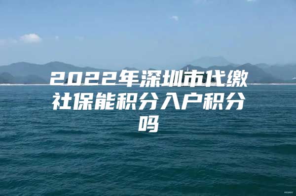 2022年深圳市代缴社保能积分入户积分吗