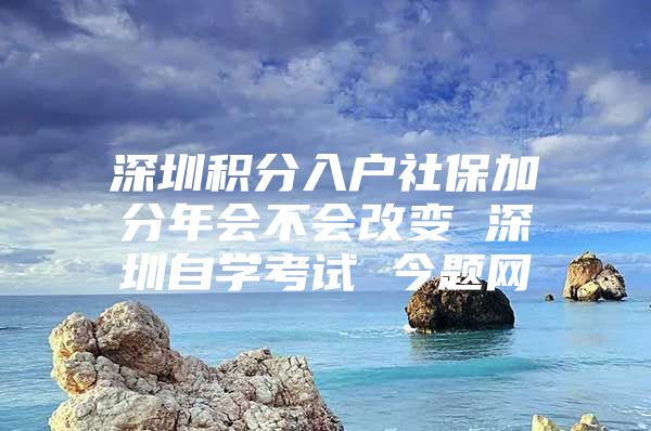 深圳积分入户社保加分年会不会改变 深圳自学考试 今题网