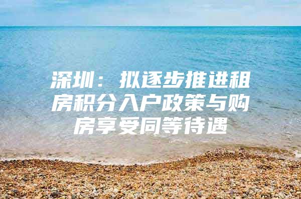 深圳：拟逐步推进租房积分入户政策与购房享受同等待遇