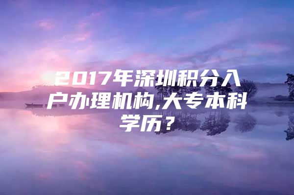 2017年深圳积分入户办理机构,大专本科学历？