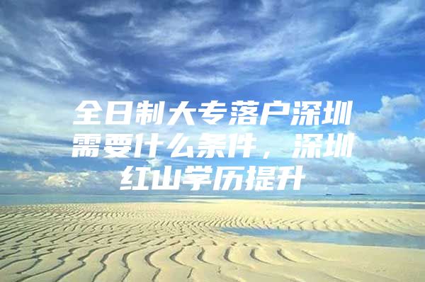 全日制大专落户深圳需要什么条件，深圳红山学历提升