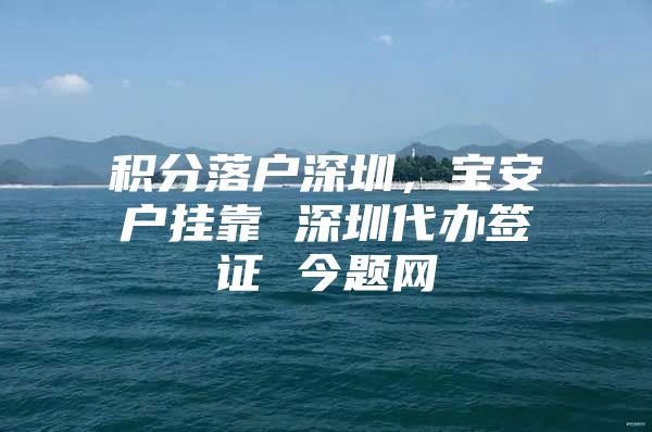 积分落户深圳，宝安户挂靠 深圳代办签证 今题网