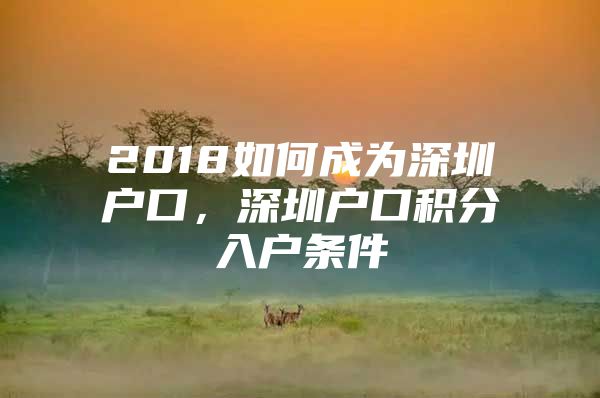 2018如何成为深圳户口，深圳户口积分入户条件