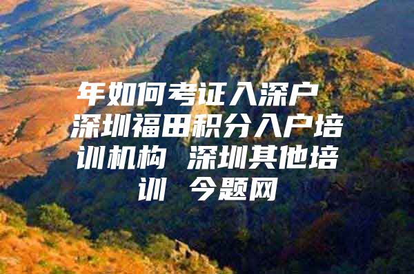 年如何考证入深户 深圳福田积分入户培训机构 深圳其他培训 今题网