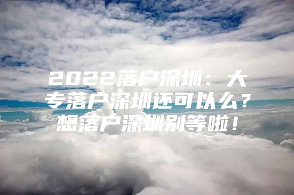 2022落户深圳：大专落户深圳还可以么？想落户深圳别等啦！