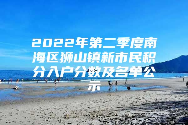 2022年第二季度南海区狮山镇新市民积分入户分数及名单公示