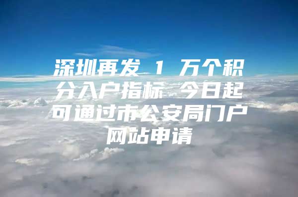 深圳再发 1 万个积分入户指标 今日起可通过市公安局门户网站申请