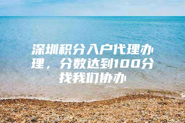 深圳积分入户代理办理，分数达到100分找我们协办