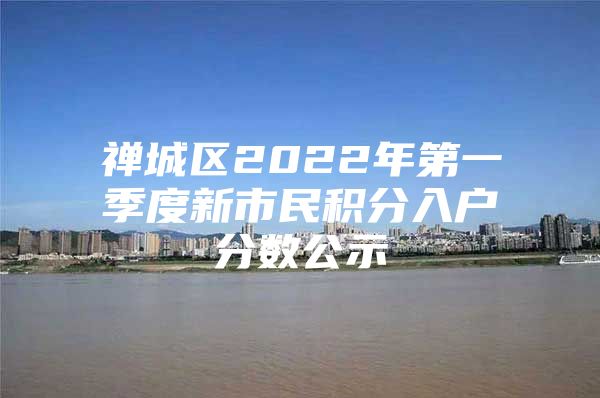 禅城区2022年第一季度新市民积分入户分数公示