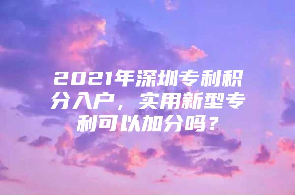 2021年深圳专利积分入户，实用新型专利可以加分吗？