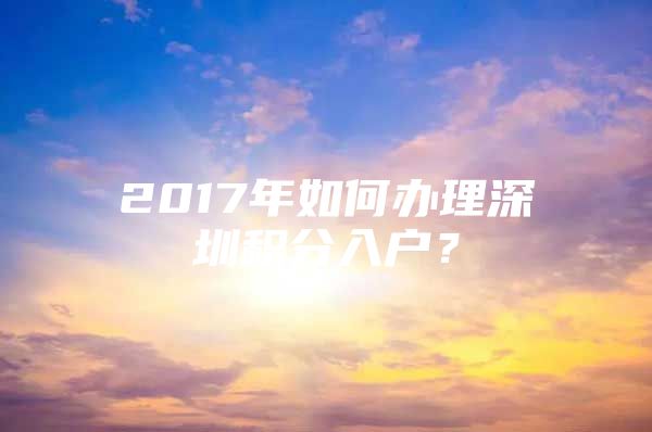 2017年如何办理深圳积分入户？