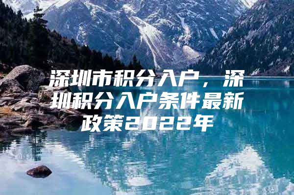 深圳市积分入户，深圳积分入户条件最新政策2022年