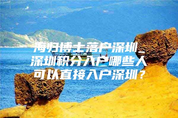 海归博士落户深圳_深圳积分入户哪些人可以直接入户深圳？