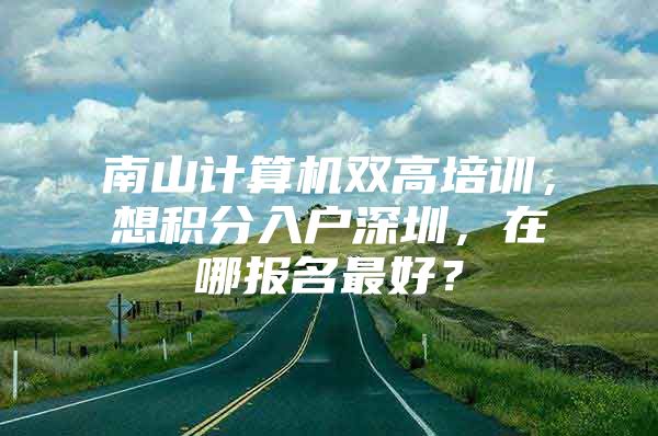 南山计算机双高培训，想积分入户深圳，在哪报名最好？