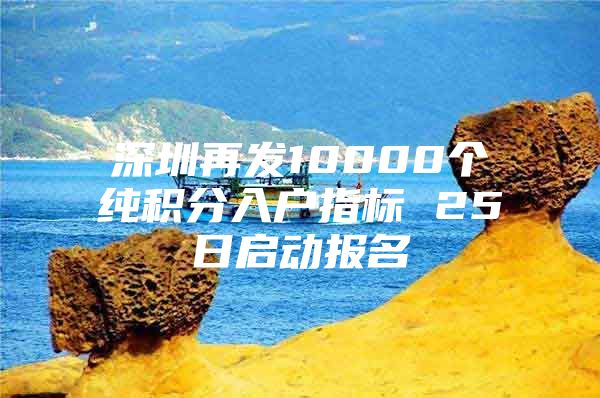 深圳再发10000个纯积分入户指标 25日启动报名