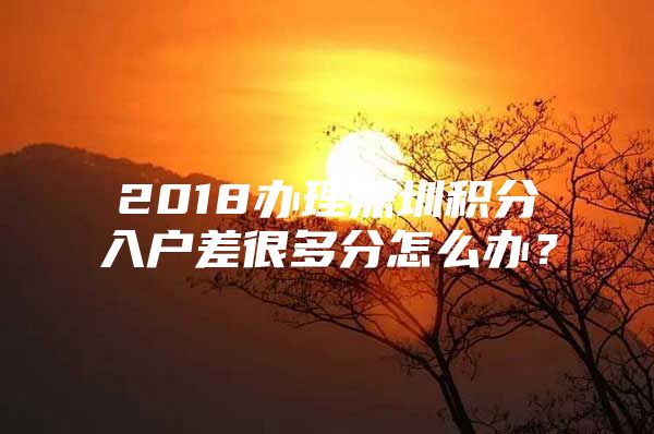 2018办理深圳积分入户差很多分怎么办？