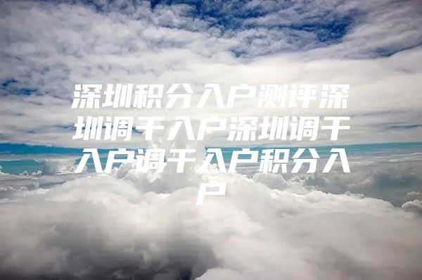 深圳积分入户测评深圳调干入户深圳调干入户调干入户积分入户