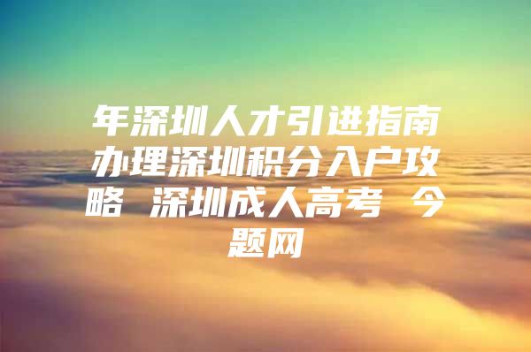 年深圳人才引进指南办理深圳积分入户攻略 深圳成人高考 今题网