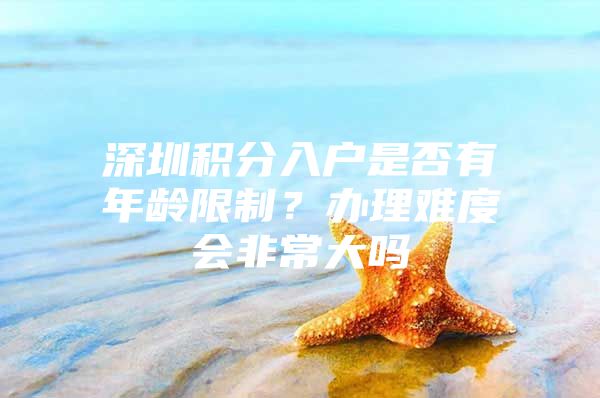 深圳积分入户是否有年龄限制？办理难度会非常大吗