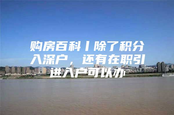 购房百科丨除了积分入深户，还有在职引进入户可以办