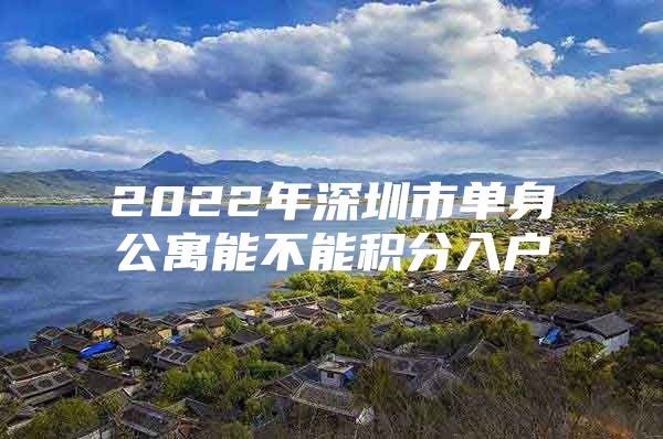 2022年深圳市单身公寓能不能积分入户