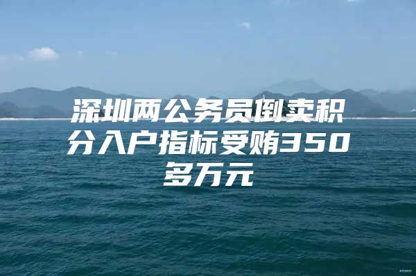 深圳两公务员倒卖积分入户指标受贿350多万元