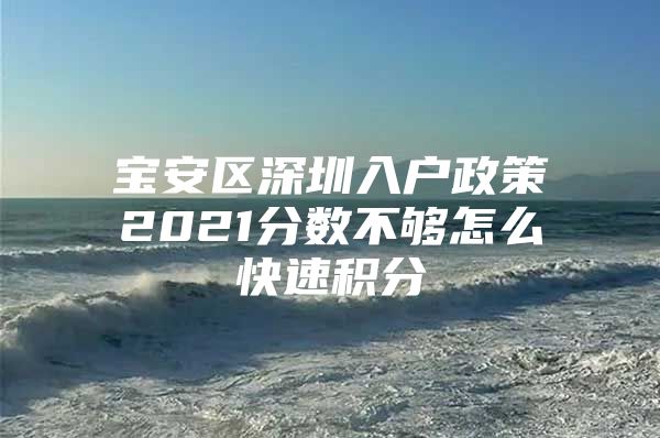 宝安区深圳入户政策2021分数不够怎么快速积分