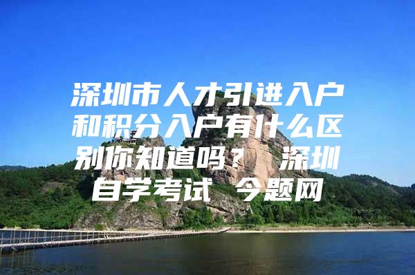 深圳市人才引进入户和积分入户有什么区别你知道吗？ 深圳自学考试 今题网