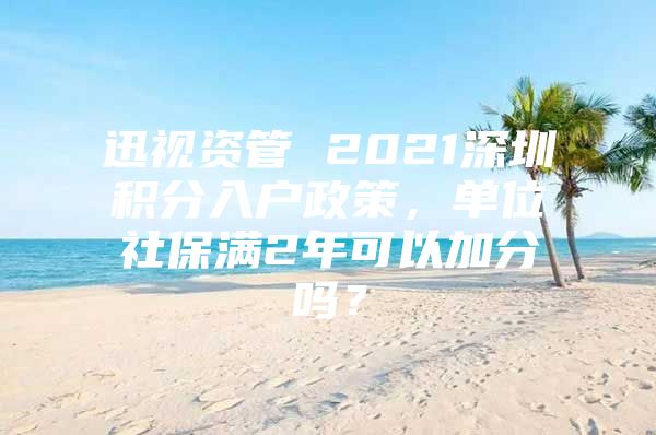 迅视资管 2021深圳积分入户政策，单位社保满2年可以加分吗？