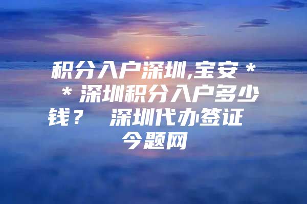 积分入户深圳,宝安＊＊深圳积分入户多少钱？ 深圳代办签证 今题网