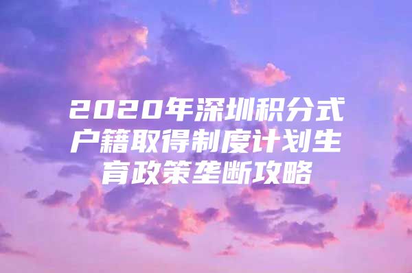 2020年深圳积分式户籍取得制度计划生育政策垄断攻略