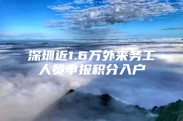 深圳近1.6万外来务工人员申报积分入户