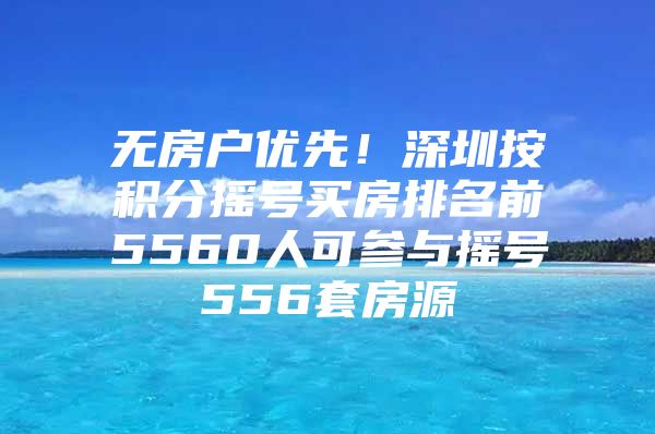 无房户优先！深圳按积分摇号买房排名前5560人可参与摇号556套房源