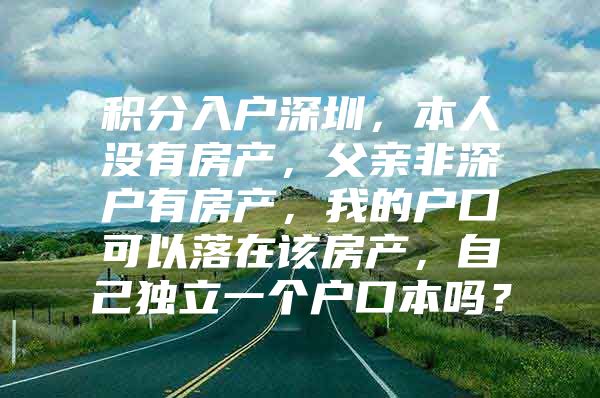 积分入户深圳，本人没有房产，父亲非深户有房产，我的户口可以落在该房产，自己独立一个户口本吗？