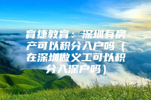 育捷教育：深圳有房产可以积分入户吗（在深圳做义工可以积分入深户吗）