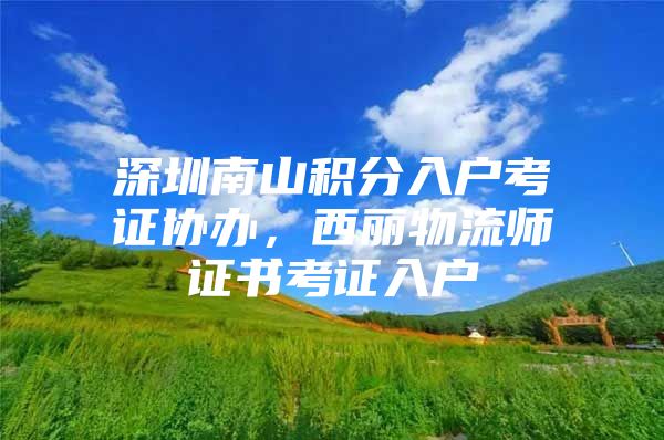 深圳南山积分入户考证协办，西丽物流师证书考证入户