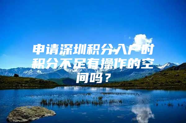 申请深圳积分入户时积分不足有操作的空间吗？