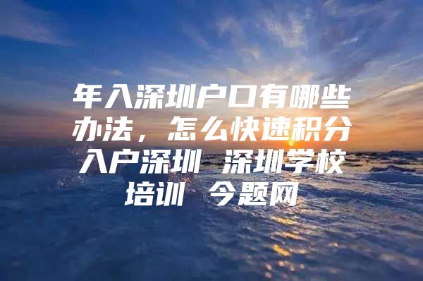 年入深圳户口有哪些办法，怎么快速积分入户深圳 深圳学校培训 今题网