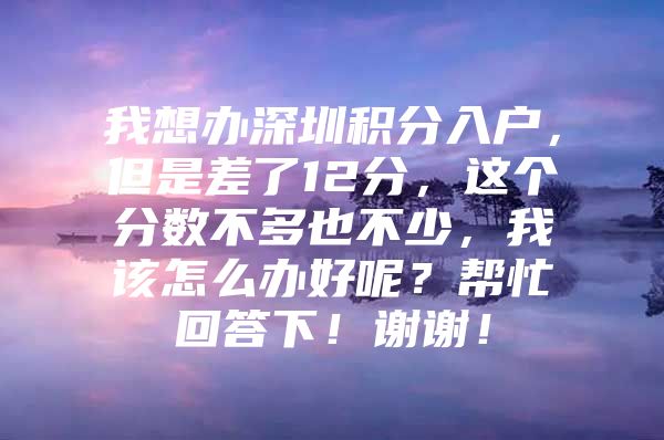 我想办深圳积分入户，但是差了12分，这个分数不多也不少，我该怎么办好呢？帮忙回答下！谢谢！