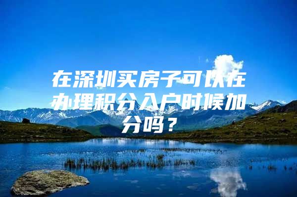 在深圳买房子可以在办理积分入户时候加分吗？